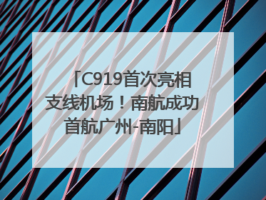 C919首次亮相支线机场！南航成功首航广州-南阳
